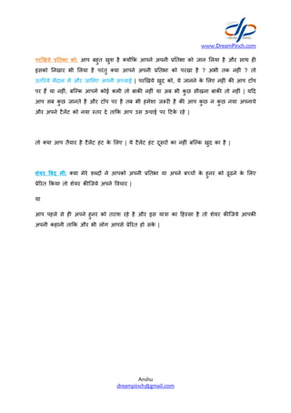 पर.खये तभा को: आप बहुत
इसको नखार भी Aलया है परंतु
उतYरये मैदान म और जा नए अपनी
पर हT या नह#ं, बिक आपम कोई
आप सब कु छ जानते है और टॉप
और अपने टैलट को नया Bतर दे
तो या आप तैयार है टैलट हंट
शेयर /वद मी: या मेरे शWदR ने
.ेYरत 2कया तो शेयर क/िजये अपने
या
आप पहले से ह# अपने हुनर को
अपनी कहानी ता2क और भी लोग
www.DreamPinch.com
Anshu
dreampinch@gmail.com
खुश है यR2क आपने अपनी . तभा को जान Aलया
परंतु या आपने अपनी . तभा को परखा है ? अभी
अपनी सbचाई | परhखये खुद को, ये जानने के Aलए
कोई कमी तो बाक/ नह#ं या अब भी कु छ सीखना
टॉप पर है तब भी हमेशा ज-र# है क/ आप कु छ
दे ता2क आप उस ऊचाई पर +टके रहे |
के Aलए | ये टैलट हंट दूसरR का नह#ं बिक खुद
ने आपको अपनी . तभा या अपने बbचR के हुनर
अपने ]वचार |
को तराश रहे है और इस या"ा का +हBसा है तो शेयर
लोग आपसे .ेYरत हो सके |
www.DreamPinch.com
Aलया है और साथ ह#
अभी तक नह#ं ? तो
Aलए नह#ं क/ आप टॉप
बाक/ तो नह#ं | य+द
न कु छ नया अपनाये
खुद का है |
हुनर को ढूंढने के Aलए
शेयर क/िजये आपक/
 