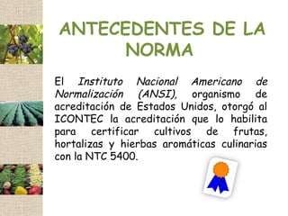 ANTECEDENTES DE LA
      NORMA
El Instituto Nacional Americano de
Normalización (ANSI), organismo de
acreditación de Estados Unidos, otorgó al
ICONTEC la acreditación que lo habilita
para certificar cultivos de frutas,
hortalizas y hierbas aromáticas culinarias
con la NTC 5400.
 