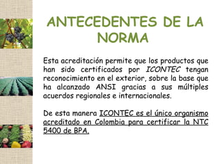 ANTECEDENTES DE LA
      NORMA
Esta acreditación permite que los productos que
han sido certificados por ICONTEC tengan
reconocimiento en el exterior, sobre la base que
ha alcanzado ANSI gracias a sus múltiples
acuerdos regionales e internacionales.

De esta manera ICONTEC es el único organismo
acreditado en Colombia para certificar la NTC
5400 de BPA.
 