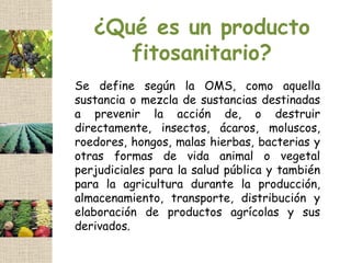 ¿Qué es un producto
      fitosanitario?
Se define según la OMS, como aquella
sustancia o mezcla de sustancias destinadas
a prevenir la acción de, o destruir
directamente, insectos, ácaros, moluscos,
roedores, hongos, malas hierbas, bacterias y
otras formas de vida animal o vegetal
perjudiciales para la salud pública y también
para la agricultura durante la producción,
almacenamiento, transporte, distribución y
elaboración de productos agrícolas y sus
derivados.
 
