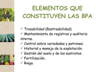 ELEMENTOS QUE
 CONSTITUYEN LAS BPA

 Trazabilidad (Rastreabilidad).
   T
 Mantenimiento de registros y auditoria
interna.
 Control sobre variedades y patrones.
 Historial y manejo de la explotación.
 Gestión del suelo y de los sustratos.
 Fertilización.
 Riego.
 