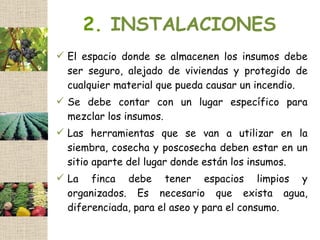 2. INSTALACIONES
 El espacio donde se almacenen los insumos debe
  ser seguro, alejado de viviendas y protegido de
  cualquier material que pueda causar un incendio.
 Se debe contar con un lugar específico para
  mezclar los insumos.
 Las herramientas que se van a utilizar en la
  siembra, cosecha y poscosecha deben estar en un
  sitio aparte del lugar donde están los insumos.
 La finca debe tener espacios limpios y
  organizados. Es necesario que exista agua,
  diferenciada, para el aseo y para el consumo.
 