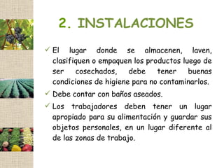 2. INSTALACIONES
 El lugar donde se almacenen, laven,
  clasifiquen o empaquen los productos luego de
  ser    cosechados,    debe    tener    buenas
  condiciones de higiene para no contaminarlos.
 Debe contar con baños aseados.
 Los trabajadores deben tener un lugar
  apropiado para su alimentación y guardar sus
  objetos personales, en un lugar diferente al
  de las zonas de trabajo.
 