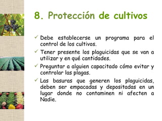 8. Protección de cultivos

 Debe establecerse un programa para el
  control de los cultivos.
 Tener presente los plaguicidas que se van a
  utilizar y en qué cantidades.
 Preguntar a alguien capacitado cómo evitar y
  controlar las plagas.
 Las basuras que generen los plaguicidas,
  deben ser empacadas y depositadas en un
  lugar donde no contaminen ni afecten a
  Nadie.
 
