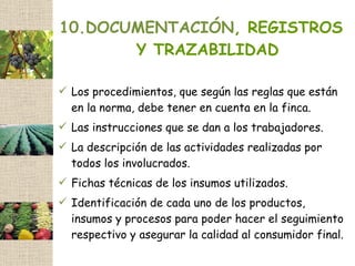 10.DOCUMENTACIÓN, REGISTROS
       Y TRAZABILIDAD

 Los procedimientos, que según las reglas que están
  en la norma, debe tener en cuenta en la finca.
 Las instrucciones que se dan a los trabajadores.
 La descripción de las actividades realizadas por
  todos los involucrados.
 Fichas técnicas de los insumos utilizados.
 Identificación de cada uno de los productos,
  insumos y procesos para poder hacer el seguimiento
  respectivo y asegurar la calidad al consumidor final.
 