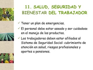 11. SALUD, SEGURIDAD Y
  BIENESTAR DEL TRABAJADOR

 Tener un plan de emergencias.
 El personal debe estar aseado y ser cuidadoso
  en el manejo de los productos.
 Los trabajadores deben estar afiliados al
  Sistema de Seguridad Social: cubrimiento de
  atención en salud, riesgos profesionales y
  aportes a pensiones.
 