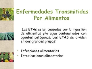 Enfermedades Transmitidas
      Por Alimentos
   Las ETAs están causadas por la ingestión
  de alimentos y/o agua contaminados con
  agentes patógenos. Las ETAS se dividen
  en dos grandes grupos:

• Infecciones alimentarias
• Intoxicaciones alimentarias
 