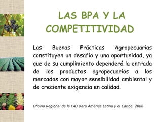LAS BPA Y LA
       COMPETITIVIDAD
Las    Buenas     Prácticas    Agropecuarias
constituyen un desafío y una oportunidad, ya
que de su cumplimiento dependerá la entrada
de los productos agropecuarios a los
mercados con mayor sensibilidad ambiental y
de creciente exigencia en calidad.


Oficina Regional de la FAO para América Latina y el Caribe. 2006
 