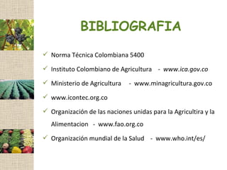 BIBLIOGRAFIA
 Norma Técnica Colombiana 5400

 Instituto Colombiano de Agricultura - www.ica.gov.co

 Ministerio de Agricultura    - www.minagricultura.gov.co
 www.icontec.org.co

 Organización de las naciones unidas para la Agricultira y la
   Alimentacion - www.fao.org.co
 Organización mundial de la Salud - www.who.int/es/
 