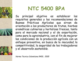 NTC 5400 BPA
Su principal objetivo es establecer los
requisitos generales y las recomendaciones de
Buenas Prácticas Agrícolas que sirvan de
orientación a los productores de frutas, hierbas
aromáticas culinarias y hortalizas frescas, tanto
para el mercado nacional y el de exportación,
como para la agroindustria, con el fin de mejorar
las condiciones de la producción agrícola con un
enfoque preventivo, en busca de la inocuidad, la
competitividad, la seguridad de los trabajadores
y el desarrollo sostenible.

Norma Tecnica Colombiana 5400, 2005
 