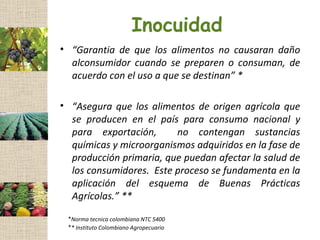 Inocuidad
• “Garantia de que los alimentos no causaran daño
  alconsumidor cuando se preparen o consuman, de
  acuerdo con el uso a que se destinan” *

• “Asegura que los alimentos de origen agrícola que
  se producen en el país para consumo nacional y
  para exportación,      no contengan sustancias
  químicas y microorganismos adquiridos en la fase de
  producción primaria, que puedan afectar la salud de
  los consumidores. Este proceso se fundamenta en la
  aplicación del esquema de Buenas Prácticas
  Agrícolas.” **

 *Norma tecnica colombiana NTC 5400
 ** Instituto Colombiano Agropecuario
 