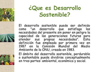 ¿Que es Desarrollo
         Sostenible?
El desarrollo sostenible puede ser definido
como "un desarrollo que satisfaga las
necesidades del presente sin poner en peligro la
capacidad de las generaciones futuras para
atender sus propias necesidades". Esta
definición fue empleada por primera vez en
1987 en la Comisión Mundial del Medio
Ambiente de la ONU, creada en 1983.
El ámbito del desarrollo sostenible, perdurable
o sustentable puede dividirse conceptualmente
en tres partes: ambiental, económica y social.
 