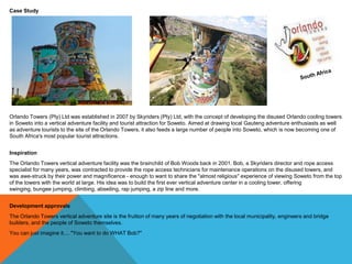 Bob worked together with the Johannesburg Property Company (JPC) until the plans for the Orlando Ekhaya Precinct were launched in
2005. Detailed plans for the Orlando Towers vertical adventure centre were finally approved late in 2007, and a lease agreement was
finally signed in November 2007 for the use of the towers as a vertical adventure facility.
Construction
Ground was broken in January 2008. The lift up the side of the left tower was completed in mid-March, and the stairs and platform
installed by the end of July, in time for the official opening on Saturday 12 July 2008.
The Bungee Bridge
The suspension bridge spanning the two towers was subject to stringent engineering standards and testing procedures. On
completion, it was hoisted into position 100m above the ground by means of a sophisticated hoisting system, purpose designed for the
unique bridge.
The bridge spanning the two towers was completed in August 2009, and the World's First Bungee Jump between 2 Cooling Towers
was performed on 5 September 2009, by Bob Woods himself.

 
