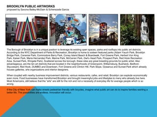 BROOKLYN PUBLIC ARTWORKS
proposed by Savona Bailey-McClain & Scherezade Garcia

The Borough of Brooklyn is in a unique position to leverage its existing open spaces, parks and rooftops into public art districts.
According to the NYC Department of Parks & Recreation, Brooklyn is home to sixteen featured parks (Adam Yauch Park, Brooklyn
Bridge Park, Canarsie Park, Commodore Barry Park, Coney Island Beach & Boardwalk, Fort Greene Park, Herbert Von King
Park, Kaiser Park, Maria Hernandez Park, Marine Park, McCarren Park, Owl’s Head Park, Prospect Park, Red Hook Recreation
Area, Sunset Park, Wingate Park). Scattered across the borough, these sites are great breeding grounds for public artist. Also
advantageous, are the ten art districts that are located in the neighborhoods of Greenpoint, Williamsburg, Bushwick, BedfordStyuvesant, Red Hook, DUMBO and Downtown, Fort Greene and Clinton Hill, Park Slope, Gowanus and Sunset Park which already
houses galleries, arts organizations and interior designers.
When coupled with nearby business improvement districts, various restaurants, cafes, and retail, Brooklyn can explode economically
even more. Food businesses have transformed Brooklyn and brought meaningful jobs and lifestyles to many who already live here.
Most Americans, still believe that the ―arts‖ are still for the rich and not a necessity of everyday life for average people which is so
wrong.
If the City of New York can make streets pedestrian friendly with bicycles, imagine what public art can do to inspire families wanting a
better life. The possibilities are endless. Innovation will occur.

 