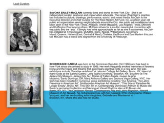 Lead Curators

SAVONA BAILEY-McCLAIN currently lives and works in New York City. She is an
independent curator, producer and preservation advocate. The range of McClain’s practice
has included sculpture, drawings, performance, sound, and mixed media. McClain is the
Executive Director and Chief Curator for The West Harlem Art Fund, Inc. a sixteen year old
public art organization serving neighborhoods around the City. Her public art installations have
been seen in the New York Times, Art Daily, Artnet Magazine, Los Angeles Times, DNAinfo
and Huffington Post among others. McClain strives for a soulful, meaningful connection with
the public and the ―arts‖. It simply has to be approachable as far as she is concerned. McClain
has installed at Times Square, DUMBO, Soho, NoLita, Williamsburg, Governors
Island, Queens, Harlem (East, Central & West), Chelsea, the Bronx and East Harlem this past
fall. McClain has a liberal arts degree from the University of Pittsburgh.

SCHEREZADE GARCIA was born in the Dominican Republic (Oct 1966) and has lived in
New York since she arrived to study in 1986. Her work frequently evokes memories of faraway
home and the hopes and dreams that accompany planting roots in a new land. Her solo
exhibitions include ―Paradise redefined‖ at Lehman College Art Gallery, Bronx, NY; Island of
many Gods at the Salena Gallery, Long Island University, Brooklyn, NY; Souvenir at The
Jersey City Museum, Jersey City, NJ; Stories of Fallen Angels, museo de Arte
Moderno, Santo Domingo, DR; Mary Anthony Gallery and Leonora Vega Gallery, NYC. Her
work has been included in numerous group exhibitions including ―Our America: The Latino
Presence in American Art‖, Smithsonian American Art Museum , ―This Side of Paradise-No
Longer Empty―, Bronx, NY, This Skin I’m in; Contemporary Dominican Art from El Museo del
Barrio’s permanent collection and Merengue! Visual Rhythms also at El Museo del
Barrio, NY, NY; The Caribbean Abroad; Contemporary Arts and Latino Migration, Newark
Museum of Art, Newark, NJ. Scherezade lives with her husband, NYC photographer William
Vazquez, and her two budding artist daughters, Gabrielle and Montserrat in
Brooklyn, NY, where she also has her studio.

 