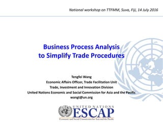 Business Process Analysis
to Simplify Trade Procedures
Tengfei Wang
Economic Affairs Officer, Trade Facilitation Unit
Trade, Investment and Innovation Division
United Nations Economic and Social Commission for Asia and the Pacific
wangt@un.org
National workshop on TTFMM, Suva, Fiji, 14 July 2016
 