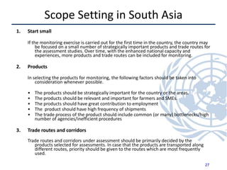 Scope Setting in South Asia
1. Start small
If the monitoring exercise is carried out for the first time in the country, the country may
be focused on a small number of strategically important products and trade routes for
the assessment studies. Over time, with the enhanced national capacity and
experiences, more products and trade routes can be included for monitoring.
2. Products
In selecting the products for monitoring, the following factors should be taken into
consideration whenever possible.
• The products should be strategically important for the country or the areas.
• The products should be relevant and important for farmers and SMEs.
• The products should have great contribution to employment
• The product should have high frequency of shipments
• The trade process of the product should include common (or many) bottlenecks/high
number of agencies/inefficient procedures
3. Trade routes and corridors
Trade routes and corridors under assessment should be primarily decided by the
products selected for assessments. In case that the products are transported along
different routes, priority should be given to the routes which are most frequently
used.
27
 
