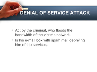 DENIAL OF SERVICE ATTACK
• Act by the criminal, who floods the
bandwidth of the victims network.
• Is his e-mail box with spam mail depriving
him of the services.
 
