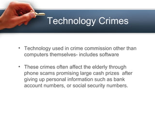 Technology Crimes
• Technology used in crime commission other than
computers themselves- includes software
• These crimes often affect the elderly through
phone scams promising large cash prizes after
giving up personal information such as bank
account numbers, or social security numbers.
 