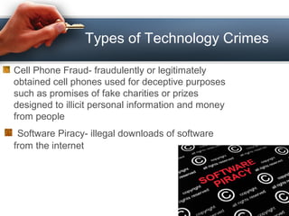Types of Technology Crimes
Cell Phone Fraud- fraudulently or legitimately
obtained cell phones used for deceptive purposes
such as promises of fake charities or prizes
designed to illicit personal information and money
from people
Software Piracy- illegal downloads of software
from the internet
 