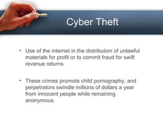 Cyber Theft
• Use of the internet in the distribution of unlawful
materials for profit or to commit fraud for swift
revenue returns
• These crimes promote child pornography, and
perpetrators swindle millions of dollars a year
from innocent people while remaining
anonymous.
 