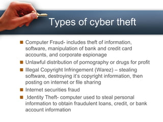 Types of cyber theft
Computer Fraud- includes theft of information,
software, manipulation of bank and credit card
accounts, and corporate espionage
Unlawful distribution of pornography or drugs for profit
Illegal Copyright Infringement (Warez) – stealing
software, destroying it’s copyright information, then
posting on internet or file sharing
Internet securities fraud
Identity Theft- computer used to steal personal
information to obtain fraudulent loans, credit, or bank
account information
 