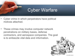 Cyber Warfare
• Cyber crime in which perpetrators have political
motives attached.
• These crimes may involve computer network
penetrations on military bases, defense
contractors, and aerospace companies. The goal
is to embezzle vital data and information.
 