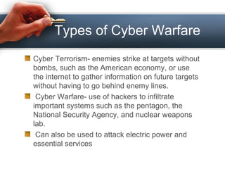 Types of Cyber Warfare
Cyber Terrorism- enemies strike at targets without
bombs, such as the American economy, or use
the internet to gather information on future targets
without having to go behind enemy lines.
Cyber Warfare- use of hackers to infiltrate
important systems such as the pentagon, the
National Security Agency, and nuclear weapons
lab.
Can also be used to attack electric power and
essential services
 