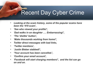 Recent Day Cyber Crime
• Looking at the scam history, some of the popular scams have
been the ‘419 scam’,
• ‘See who viewed your profile!’,
• ‘Dad walks in on daughter …. Embarrassing!’,
• ‘The ‘dislike’ button’,
• ‘Make thousands working from home!’,
• Twitter direct messages with bad links,
• ‘Twitter mentions’,
• ‘Justin Bieber stabbed!’,
• ‘Your account has been cancelled.’,
• ‘Confirm your email account’,
• ‘Facebook will start charging members!’, and the list can go
on and on.
 