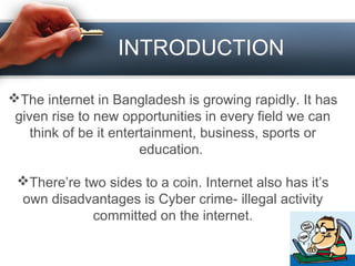 INTRODUCTION
The internet in Bangladesh is growing rapidly. It has
given rise to new opportunities in every field we can
think of be it entertainment, business, sports or
education.
There’re two sides to a coin. Internet also has it’s
own disadvantages is Cyber crime- illegal activity
committed on the internet.
 