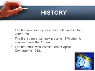 HISTORY
• The first recorded cyber crime took place in the
year 1820.
• The first spam email took place in 1978 when it
was sent over the Arpanet.
• The first Virus was installed on an Apple
Computer in 1982.
 
