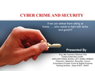 CYBER CRIME AND SECURITY
If we can defeat them sitting at
home……who needs to fight with tanks
and guns!!!!
Presented By
Eng. Md.Tawhidur Rahman Pial
CCNA,CCNA-SEC,CCNP,
C|EH,CHFI,CNDA, E|CSA, L|PT, E|NSA, WiMAX+
,Telecom+, Network+, Security+, Linux+
Consultant of Cyber Crime & Digital Forensic
Visiting Scholar , Dept of IICT , BUET
 
