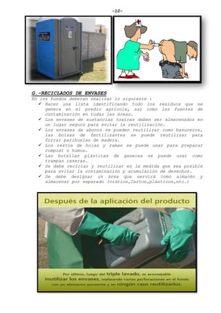 -10-
G.-RECICLADOS DE ENVASES
En los fundos deberan realizar lo siguiente :
 Hacer una lista identificando todo los residuos que se
genera en el predio agrícola, así como las fuentes de
contaminación en todas las áreas.
 Los envases de sustancias toxicas deben ser almacenados en
un lugar seguro para evitar la reutilización.
 Los envases de abonos se pueden reutilizar como basureros,
las bolsas de fertilizantes se puede reutilizar para
forrar parihuelas de madera.
 Los restos de hojas y ramas se puede usar para preparar
compost o humus.
 Las botellas plásticas de gaseosa se puede usar como
trampas caseras.
 Se debe reciclar y reutilizar en la medida que sea posible
para evitar la contaminación y acumulación de desechos.
 Se debe designar un área que servirá como almacén y
almacenar por separado (vidrios,Carton,plásticos,etc.)
 