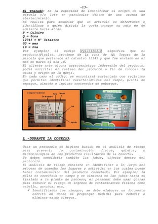 -13-
El Trazado: Es la capacidad de identificar el origen de una
parcela y/o lote en particular dentro de una cadena de
abastecimiento.
Se realiza para anunciar que un artículo es defectuoso e
identificar a quien dirigir la queja porque su ruta es de
adelante hacia atrás.
P = Cultivo
Q = Zona
12345 = Nº Catastro
03 = mes
10 = Día
Por ejemplo; el código PQ123450310 significa que el
producto(P)palto, proviene de la zona de (Q) Topara de la
parcela que pertenece al catastro 12345 y que fue enviado en el
mes de Marzo el día 10.
El cliente ante alguna característica indeseable del producto,
podrá solicitar el rastreo del producto a fin de conocer la
causa y origen de la queja.
En cada caso el código se encontrará sustentado con registros
que permitan identificar características del campo, planta de
empaque, almacén e incluso contenedor de embarque.
L.-DURANTE LA COSECHA
Usar un protocolo de higiene basado en el análisis de riesgo
para prevenir la contaminación física, química, o
microbiológica de los productos resultantes de la cosecha.
Se deben considerar también las jabas, tijeras dentro del
protocolo
El análisis de riesgo consiste en identificar a lo largo del
proceso de cosecha los lugares y actividad en los cuales puede
haber contaminación del producto cosechado. Por ejemplo; la
palta es cosechada en campo y se almacena en las jabas hasta su
traslado a la planta de proceso, el personal debe usar gorras
para reducir el riesgo de ingreso de contaminantes físicos como
cabello, ganchos, etc.
 Identificados los riesgos, se debe elaborar un documento
escrito en donde se propongan medidas para reducir o
eliminar estos riesgos.
 
