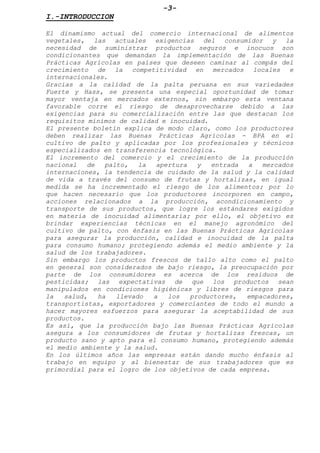 -3-
I.-INTRODUCCION
El dinamismo actual del comercio internacional de alimentos
vegetales, las actuales exigencias del consumidor y la
necesidad de suministrar productos seguros e inocuos son
condicionantes que demandan la implementación de las Buenas
Prácticas Agrícolas en países que deseen caminar al compás del
crecimiento de la competitividad en mercados locales e
internacionales.
Gracias a la calidad de la palta peruana en sus variedades
Fuerte y Hass, se presenta una especial oportunidad de tomar
mayor ventaja en mercados externos, sin embargo esta ventana
favorable corre el riesgo de desaprovecharse debido a las
exigencias para su comercialización entre las que destacan los
requisitos mínimos de calidad e inocuidad.
El presente boletín explica de modo claro, como los productores
deben realizar las Buenas Prácticas Agrícolas - BPA en el
cultivo de palto y aplicadas por los profesionales y técnicos
especializados en transferencia tecnológica.
El incremento del comercio y el crecimiento de la producción
nacional de palto, la apertura y entrada a mercados
internaciones, la tendencia de cuidado de la salud y la calidad
de vida a través del consumo de frutas y hortalizas, en igual
medida se ha incrementado el riesgo de los alimentos; por lo
que hacen necesario que los productores incorporen en campo,
acciones relacionados a la producción, acondicionamiento y
transporte de sus productos, que logre los estándares exigidos
en materia de inocuidad alimentaria; por ello, el objetivo es
brindar experiencias técnicas en el manejo agronómico del
cultivo de palto, con énfasis en las Buenas Prácticas Agrícolas
para asegurar la producción, calidad e inocuidad de la palta
para consumo humano; protegiendo además el medio ambiente y la
salud de los trabajadores.
Sin embargo los productos frescos de tallo alto como el palto
en general son considerados de bajo riesgo, la preocupación por
parte de los consumidores es acerca de los residuos de
pesticidas; las expectativas de que los productos sean
manipulados en condiciones higiénicas y libres de riesgos para
la salud, ha llevado a los productores, empacadores,
transportistas, exportadores y comerciantes de todo el mundo a
hacer mayores esfuerzos para asegurar la aceptabilidad de sus
productos.
Es así, que la producción bajo las Buenas Prácticas Agrícolas
asegura a los consumidores de frutas y hortalizas frescas, un
producto sano y apto para el consumo humano, protegiendo además
el medio ambiente y la salud.
En los últimos años las empresas están dando mucho énfasis al
trabajo en equipo y al bienestar de sus trabajadores que es
primordial para el logro de los objetivos de cada empresa.
 