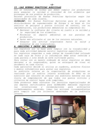 -4-
II.-LAS BUENAS PRACTICAS AGRICOLAS
Son un conjunto de normas que deben cumplir los productores
para asegurar la calidad e inocuidad de los alimentos que
provengan de sus predios de producción.
Existen protocolos de Buenas Prácticas Agrícolas según las
necesidades de cada cliente.
GLOBALGAP: Son Buenas Prácticas Agrícolas para el grupo de
distribuidores de supermercados de Europa y se basa en los
análisis de peligros y puntos críticos de control, con su
implementación, los productores demuestran su compromiso en:
 Mantener la confianza del cliente en cuanto a la calidad y
la seguridad de los alimentos.
 Minimizar el impacto ambiental en sus parcelas de
producción.
 Hacer más eficiente el uso de los recursos naturales.
 Asegurar una actitud responsable hacia la salud y
bienestar de sus trabajadores.
A.-REGISTRO Y DATOS DEL PREDIO
Los registros son la base para cumplir con la trazabilidad y
para cada actividad deberán existir registros específicos.
Los registros respaldan a cada código de trazabilidad colocado
en cada caja de fruta y la información debe estar referida a
cada parcela o lote donde se esté cultivando palto.
Para contar con un manejo ordenado de estos registros se debe
designar a un responsable, quien se encargará de visar el
documento en cada visita.
Cada agricultor decide si utiliza un cuaderno, archivos físicos
o medios informáticos para anotar sus registros.
La auditoría interna en la organización de productores es
realizado por un auditor interno acreditado en BPA; es un
ejercicio que consiste en simular una auditoría externa con una
visita de comprobación de que todos los puntos críticos y
criterios de control hayan sido cumplidas.
Cada productor debe contratar los servicios especializados de
una empresa certificadora para GLOBALGAP; debiendo registrar
las orientaciones y recomendaciones para archivarlos
cuidadosamente; asimismo, tomar las acciones correspondientes
para cumplir con los criterios observados en la auditoría
interna.
 
