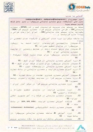 ‫سرویس‬ ‫سازمانی‬ ‫معماری‬ ‫مرجع‬ ‫آزمایشگاه‬‫گرا‬:http://soea.sbu.ac.ir
‫پویا‬ ‫سیستم‬ ‫کاریز‬ ‫معماری‬ ‫و‬ ‫طراحی‬ ‫بنیان‬ ‫دانش‬ ‫شرکت‬:http://karizsystem.ir‫صفحه‬2‫از‬
8
:‫مدرس‬ ‫با‬ ‫آشنایی‬
( ‫مهجوریان‬ ‫امیر‬mahjoorian@ieaf.ir , mahjoorian@karizsystem.ir)
‫سرویس‬ ‫سازمانی‬ ‫معماری‬ ‫مرجع‬ ‫آزمایشگاه‬ ‫فنی‬ ‫مدیر‬‫گرا‬‫و‬‫شرکت‬ ‫عامل‬ ‫مدیر‬
‫پویا‬ ‫سیستم‬ ‫کاریز‬
‫کار‬ ‫و‬ ‫کس‬ ‫فرايندهای‬ ‫مديريت‬ ‫های‬ ‫سیستم‬ ‫بر‬ ‫مسلط‬BPMS)‫معراری‬
‫سازمایی‬EA)‫طراحی‬‫س‬‫گرا‬ ‫سرويس‬ ‫ازمان‬‫گرا‬ ‫سرويس‬ ‫معراری‬SOA)
‫سازمایی‬ ‫های‬ ‫سیستم‬ ‫سازی‬ ‫يکپارچه‬EAI)‫ارهای‬ ‫اب‬ ‫ایواع‬‫و‬ ‫طراحی‬
... ‫و‬ ‫فرايندها‬ ‫سازی‬ ‫پیاده‬
‫از‬ ‫تیصصای‬ ‫هاای‬ ‫ااه‬‫ا‬‫گارگ‬ ‫و‬ ‫ای‬‫ا‬‫آموزش‬ ‫هاای‬ ‫دوره‬ ‫اری‬ ‫برگ‬ ‫سابقه‬ ‫با‬
:‫جرله‬
1.‫سرینار‬‫بازمهندسی‬‫فرايندهای‬‫ارائه‬‫خدمت‬‫با‬‫رويکرد‬
‫سرويس‬‫گرا‬‫در‬‫سازمان‬‫تنظیم‬‫مقررا‬-95
2.‫سرینار‬‫مدل‬‫مرجع‬‫خدما‬‫دولت‬‫در‬‫هرايش‬‫رویرايی‬‫از‬‫چارچوب‬
‫معراری‬‫سازمایی‬‫ايران‬-95
3.‫سرینار‬‫سازمان‬‫سرويس‬‫گرا‬‫برای‬‫هیا‬‫مديره‬‫شرکت‬‫ديدی‬‫کاال‬–
95
4.‫دوره‬‫آموزشی‬‫معراری‬‫سازمایی‬‫در‬‫شرکت‬‫ايران‬‫کیش‬–95
5.‫سرینار‬‫سازمان‬‫سرويس‬‫گرا‬‫برای‬‫مديران‬‫شرکت‬‫ايران‬‫کیش‬-95
6.‫دوره‬‫آموزشی‬‫معراری‬‫سازمایی‬‫در‬‫پژوهشگاه‬‫ییرو‬–95
7.‫دوره‬‫آموزش‬‫معراری‬‫فرايند‬‫و‬‫معراری‬‫سازمایی‬‫در‬‫بایک‬‫تدار‬
-94
8.‫سرینار‬‫آموزشی‬‫معراری‬‫فناوری‬‫اطالعا‬‫در‬‫بایک‬‫تدار‬–94
9.‫دوره‬‫معراری‬‫سرويس‬‫گرا‬‫در‬‫معاویت‬‫یظار‬‫راهبردی‬‫رياست‬
‫جرهوری‬-93
10.‫دوره‬‫معراری‬‫سازمایی‬‫سرويس‬‫گرا‬‫در‬‫مرک‬‫آمار‬‫ايران‬-
93
11.‫دوره‬‫معراری‬‫فرايند‬‫در‬‫سازمان‬‫تنظیم‬‫مقررا‬‫و‬
‫ارتباطا‬‫راديويی‬-93
12.‫سرینار‬‫معراری‬‫سازمایی‬‫در‬‫شرکت‬‫راه‬‫آهن‬‫جرهوری‬‫اسالمی‬
‫ايران‬-93
13.‫کارگاه‬‫آموزشی‬‫معراری‬‫فرايند‬BPA, BPR, BPM)‫در‬‫بایک‬
‫ملت‬–92
14.‫سرینار‬‫معراری‬‫دولات‬‫الکتروییکای‬e-Government Architecture)
–92
15.‫دوره‬‫آموزشی‬20‫ساعته‬‫معراری‬‫سازمایی‬‫سرويس‬‫گرا‬‫در‬
‫بایک‬‫سینا‬–92
16.‫سرینار‬‫مديريتی‬‫بایکداری‬‫جامع‬‫با‬‫یگاه‬‫معراری‬‫سرويس‬
 