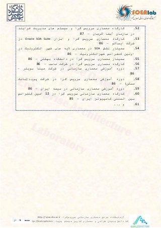 ‫سرویس‬ ‫سازمانی‬ ‫معماری‬ ‫مرجع‬ ‫آزمایشگاه‬‫گرا‬:http://soea.sbu.ac.ir
‫پویا‬ ‫سیستم‬ ‫کاریز‬ ‫معماری‬ ‫و‬ ‫طراحی‬ ‫بنیان‬ ‫دانش‬ ‫شرکت‬:http://karizsystem.ir‫صفحه‬5‫از‬
8
52.‫کارگاه‬‫معراری‬‫سرويس‬‫گرا‬‫و‬‫سیستم‬‫های‬‫مديريت‬‫فرايند‬
‫در‬‫سازمان‬‫آبدا‬‫کرمان‬–87
53.‫کارگاه‬‫معراری‬‫سرويس‬‫گرا‬‫و‬‫ار‬ ‫اب‬Oracle SOA Suite‫در‬
‫شرکت‬‫ايساکو‬–86
54.‫سرینار‬‫یقش‬SOA‫در‬‫معراری‬‫اليه‬‫های‬‫شهر‬‫الکتروییک‬‫در‬
‫اولین‬‫کندرایس‬‫شهرالکتروییک‬–86
55.‫سرینار‬‫معراری‬‫سرويس‬‫گرا‬‫در‬‫دایشگاه‬‫بهشتی‬–86
56.‫کارگاه‬‫معراری‬‫سرويس‬‫گرا‬‫در‬‫شرکت‬‫حاس‬–86
57.‫دوره‬‫آموزشی‬‫معراری‬‫سازمایی‬‫در‬‫شرکت‬‫مپنا‬‫بويلر‬–
86
58.‫دوره‬‫آموزشی‬‫معراری‬‫سرويس‬‫گرا‬‫در‬‫شرکت‬‫پويا‬‫بایک‬
‫مسکن‬)–86
59.‫دوره‬‫آموزشی‬‫معراری‬‫سازمایی‬‫در‬‫بیره‬‫ايران‬–86
60.‫کارگاه‬‫معراری‬‫سازمایی‬‫سرويس‬‫گرا‬‫در‬12‫امین‬‫کندرایس‬
‫بین‬‫الرللی‬‫کامپیوتر‬‫ايران‬–85
61.... ‫و‬
 