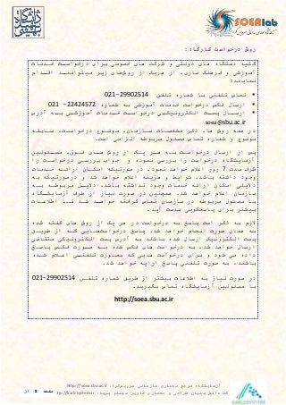 ‫سرویس‬ ‫سازمانی‬ ‫معماری‬ ‫مرجع‬ ‫آزمایشگاه‬‫گرا‬:http://soea.sbu.ac.ir
‫پویا‬ ‫سیستم‬ ‫کاریز‬ ‫معماری‬ ‫و‬ ‫طراحی‬ ‫بنیان‬ ‫دانش‬ ‫شرکت‬:http://karizsystem.ir‫صفحه‬8‫از‬
8
‫درخواست‬ ‫روش‬‫کارگاه‬:
‫خادما‬ ‫ات‬‫ا‬‫درخواس‬ ‫برای‬ ‫خصوصی‬ ‫های‬ ‫شرکت‬ ‫و‬ ‫دولتی‬ ‫های‬ ‫دستگاه‬ ‫کلیه‬
‫روش‬ ‫از‬ ‫هريک‬ ‫از‬ ‫سازی‬ ‫فرهنگ‬ ‫و‬ ‫آموزشی‬‫ادام‬‫ا‬‫اق‬ ‫اد‬‫ا‬‫میتواین‬ ‫زير‬ ‫های‬
:‫یرايند‬
‫تلدن‬ ‫شراره‬ ‫با‬ ‫تلدنی‬ ‫تراس‬29902514-021
‫شراره‬ ‫به‬ ‫آموزشی‬ ‫خدما‬ ‫درخواست‬ ‫فکس‬ ‫ارسال‬22424572-021
‫آدرس‬ ‫اه‬‫با‬ ‫ای‬‫آموزشا‬ ‫ادما‬‫خا‬ ‫ات‬‫درخواسا‬ ‫ای‬‫الکتروییکا‬ ‫ات‬‫پسا‬ ‫اال‬‫ارسا‬
soea@sbu.ac.ir
‫ساابقه‬ ‫درخواسات‬ ‫موضاوع‬ ‫ساازمان‬ ‫مشیصاا‬ ‫ذکر‬ ‫ها‬ ‫روش‬ ‫هره‬ ‫در‬
‫موضوع‬.‫است‬ ‫امی‬ ‫ال‬ ‫مربوطه‬ ‫مسئول‬ ‫تراس‬ ‫شراره‬ ‫و‬
‫ائولین‬‫ا‬‫مس‬ ‫فاوق‬ ‫اای‬‫ا‬‫ه‬ ‫روش‬ ‫از‬ ‫ياک‬ ‫ار‬‫ا‬‫ه‬ ‫باه‬ ‫درخواسات‬ ‫ارسال‬ ‫از‬ ‫پس‬
‫را‬ ‫درخواسات‬ ‫بررسای‬ ‫جواب‬ ‫و‬ ‫یروده‬ ‫بررسی‬ ‫را‬ ‫درخواست‬ ‫آزمايشگاه‬
‫مد‬ ‫ظرف‬7‫خادما‬ ‫ارائاه‬ ‫امکاان‬ ‫صورتیکه‬ ‫در‬ .‫یرود‬ ‫خواهد‬ ‫اعالم‬ ‫روز‬
‫شد‬ ‫خواهد‬ ‫اعالم‬ ‫ينه‬ ‫ه‬ ‫و‬ ‫شرايط‬ ‫باشد‬ ‫داشته‬ ‫وجود‬‫به‬ ‫درصورتیکه‬ ‫و‬
‫باه‬ ‫مربوطاه‬ ‫ا‬‫ا‬‫دالي‬ ‫باشد‬ ‫یداشته‬ ‫وجود‬ ‫خدما‬ ‫ارائه‬ ‫امکان‬ ‫داليلی‬
‫اگاه‬‫ا‬‫آزمايش‬ ‫طرف‬ ‫از‬ ‫ییاز‬ ‫صور‬ ‫در‬ ‫هرچنین‬ .‫شد‬ ‫خواهد‬ ‫اعالم‬ ‫سازمان‬
‫اطالعاا‬ ‫تاا‬ ‫شاد‬ ‫اد‬‫ا‬‫خواه‬ ‫گرفته‬ ‫تراس‬ ‫سازمان‬ ‫در‬ ‫مربوطه‬ ‫مسئول‬ ‫با‬
.‫آيد‬ ‫بدست‬ ‫پاسیگويی‬ ‫برای‬ ‫بیشتر‬
‫در‬ ‫درخواست‬ ‫به‬ ‫پاسخ‬ ‫است‬ ‫ذکر‬ ‫به‬ ‫الزم‬‫شده‬ ‫گدته‬ ‫های‬ ‫روش‬ ‫از‬ ‫يک‬ ‫هر‬
‫درخواست‬ ‫پاسخ‬ .‫شد‬ ‫خواهد‬ ‫ایدام‬ ‫صور‬ ‫هران‬ ‫به‬‫طرياق‬ ‫از‬ ‫کاه‬ ‫هاايی‬
‫متقاضی‬ ‫الکتروییکی‬ ‫پست‬ ‫آدرس‬ ‫به‬ ‫باشند‬ ‫شده‬ ‫ارسال‬ ‫الکتروییک‬ ‫پست‬
‫پاساخ‬ ‫فکاس‬ ‫اور‬‫ا‬‫ص‬ ‫باه‬ ‫شده‬ ‫فکس‬ ‫های‬ ‫درخواست‬ ‫به‬ ‫شد‬ ‫خواهد‬ ‫ارسال‬
‫بصاور‬ ‫که‬ ‫هايی‬ ‫درخواست‬ ‫برای‬ ‫و‬ ‫شود‬ ‫می‬ ‫داده‬‫اعاالم‬ ‫ای‬‫ا‬‫تلدن‬‫شاد‬‫ه‬
‫باشند‬‫تلدنی‬ ‫صور‬ ‫به‬‫پاسخ‬‫ارايه‬.‫شد‬ ‫خواهد‬
‫تلدان‬ ‫شراره‬ ‫طريق‬ ‫از‬ ‫بیشتر‬ ‫اطالعا‬ ‫به‬ ‫ییاز‬ ‫صور‬ ‫در‬29902514-021
.‫بگیريد‬ ‫تراس‬ ‫آزمايشگاه‬ ‫مسئولین‬ ‫با‬
http://soea.sbu.ac.ir
 