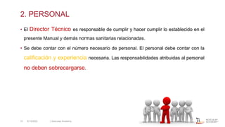 2. PERSONAL
• El Director Técnico es responsable de cumplir y hacer cumplir lo establecido en el
presente Manual y demás normas sanitarias relacionadas.
• Se debe contar con el número necesario de personal. El personal debe contar con la
calificación y experiencia necesaria. Las responsabilidades atribuidas al personal
no deben sobrecargarse.
5/13/2022 | Aesculap Academy
10
 