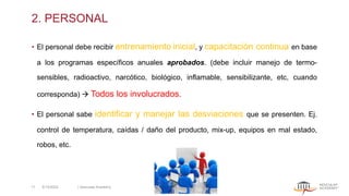 2. PERSONAL
• El personal debe recibir entrenamiento inicial, y capacitación continua en base
a los programas específicos anuales aprobados. (debe incluir manejo de termo-
sensibles, radioactivo, narcótico, biológico, inflamable, sensibilizante, etc, cuando
corresponda) → Todos los involucrados.
• El personal sabe identificar y manejar las desviaciones que se presenten. Ej.
control de temperatura, caídas / daño del producto, mix-up, equipos en mal estado,
robos, etc.
5/13/2022 | Aesculap Academy
11
 