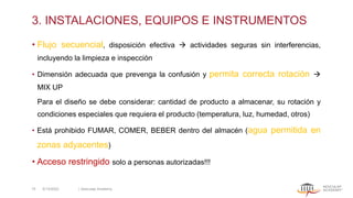 3. INSTALACIONES, EQUIPOS E INSTRUMENTOS
• Flujo secuencial, disposición efectiva → actividades seguras sin interferencias,
incluyendo la limpieza e inspección
• Dimensión adecuada que prevenga la confusión y permita correcta rotación →
MIX UP
Para el diseño se debe considerar: cantidad de producto a almacenar, su rotación y
condiciones especiales que requiera el producto (temperatura, luz, humedad, otros)
• Está prohibido FUMAR, COMER, BEBER dentro del almacén (agua permitida en
zonas adyacentes)
• Acceso restringido solo a personas autorizadas!!!
5/13/2022 | Aesculap Academy
15
 