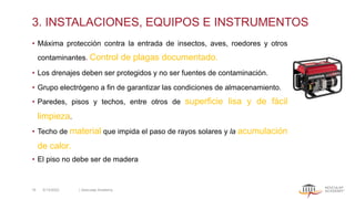 3. INSTALACIONES, EQUIPOS E INSTRUMENTOS
• Máxima protección contra la entrada de insectos, aves, roedores y otros
contaminantes. Control de plagas documentado.
• Los drenajes deben ser protegidos y no ser fuentes de contaminación.
• Grupo electrógeno a fin de garantizar las condiciones de almacenamiento.
• Paredes, pisos y techos, entre otros de superficie lisa y de fácil
limpieza.
• Techo de material que impida el paso de rayos solares y la acumulación
de calor.
• El piso no debe ser de madera
5/13/2022 | Aesculap Academy
16
 