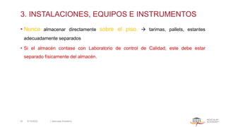 3. INSTALACIONES, EQUIPOS E INSTRUMENTOS
• Nunca almacenar directamente sobre el piso. → tarimas, pallets, estantes
adecuadamente separados
• Si el almacén contase con Laboratorio de control de Calidad, este debe estar
separado físicamente del almacén.
5/13/2022 | Aesculap Academy
22
 