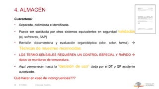4. ALMACÉN
Cuarentena:
• Separada, delimitada e identificada.
• Puede ser sustituida por otros sistemas equivalentes en seguridad validados
(ej. softwares, SAP)
• Revisión documentaria y evaluación organoléptica (olor, color, forma). →
Técnicas de muestreo reconocidas.
• LOS TERMO-SENSIBLES REQUIEREN UN CONTROL ESPECIAL Y RÁPIDO →
datos de monitoreo de temperatura.
• Aquí permanecen hasta la “decisión de uso” dada por el DT o QF asistente
autorizado.
Qué hacer en caso de incongruencias???
5/13/2022 | Aesculap Academy
26
 