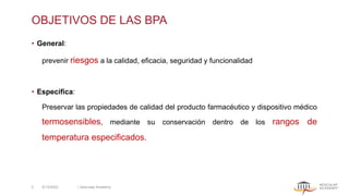 OBJETIVOS DE LAS BPA
• General:
prevenir riesgos a la calidad, eficacia, seguridad y funcionalidad
• Específica:
Preservar las propiedades de calidad del producto farmacéutico y dispositivo médico
termosensibles, mediante su conservación dentro de los rangos de
temperatura especificados.
5/13/2022 | Aesculap Academy
3
 
