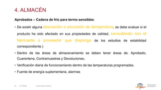 4. ALMACÉN
Aprobados – Cadena de frío para termo sensibles:
• De existir alguna desviación o excursión de temperatura, se debe evaluar si el
producto ha sido afectado en sus propiedades de calidad, consultando con el
fabricante o proveedor que disponga de los estudios de estabilidad
correspondiente.)
• Dentro de las áreas de almacenamiento se deben tener áreas de: Aprobado,
Cuarentena, Contramuestras y Devoluciones.
• Verificación diaria de funcionamiento dentro de las temperaturas programadas.
• Fuente de energía suplementaria, alarmas
5/13/2022 | Aesculap Academy
30
 