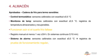 4. ALMACÉN
Aprobados – Cadena de frío para termo sensibles:
• Control termostático: sensores calibrados con exactitud ±0,5 °C
• Monitores de temp: sensores calibrados con exactitud ±0,5 °C. registros de
temperatura almacenados y recuperables.
• Funcionan aún si el cuarto frío fallase
• Registro manual al menos 1 vez c/24 h. En sistemas continuos C/10 min)
• Sistema de alarma: sensores calibrados con exactitud ±0,5 °C → registros de
prueba de funcionamiento regular.
5/13/2022 | Aesculap Academy
31
 