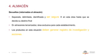 4. ALMACÉN
Devueltos (retornados al almacén):
• Separada, delimitada, identificada y ser segura → en esta área hasta que se
decida su destino final
• En almacenes tercerizados: área exclusiva para cada establecimiento.
• Los productos en esta situación deben generar registro de investigación y
acciones.
5/13/2022 | Aesculap Academy
33
 
