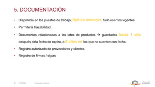 5. DOCUMENTACIÓN
• Disponible en los puestos de trabajo, fácil de entender. Solo usar los vigentes
• Permite la trazabilidad.
• Documentos relacionados a los lotes de productos → guardados hasta 1 año
después dela fecha de expira, o 5 años en los que no cuenten con fecha.
• Registro autorizado de proveedores y clientes.
• Registro de firmas / siglas
5/13/2022 | Aesculap Academy
40
 